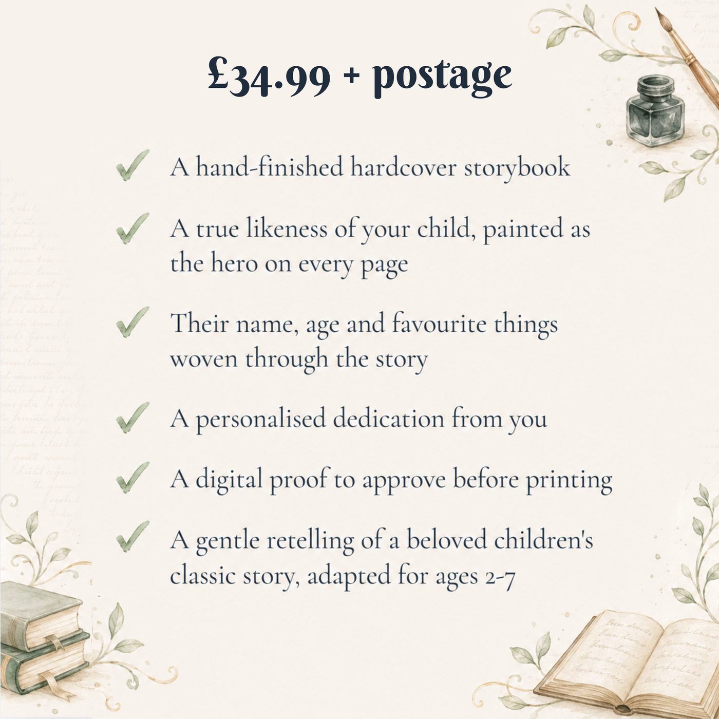 What you receive: a hand-finished hardcover storybook, a true likeness of your child painted as the hero on every page, their name, age and favourite things woven through the story, a personalised dedication, a digital proof to approve before printing, and a gentle retelling of a classic story for ages 2 to 7